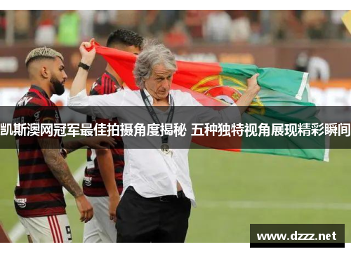 凯斯澳网冠军最佳拍摄角度揭秘 五种独特视角展现精彩瞬间