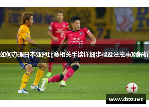 如何办理日本亚冠比赛相关手续详细步骤及注意事项解析