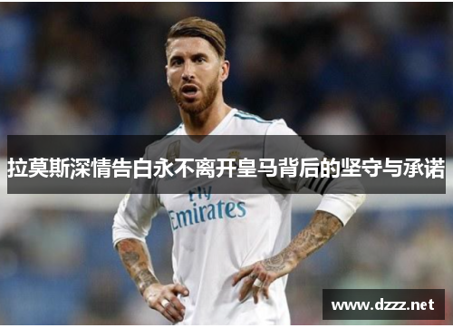 拉莫斯深情告白永不离开皇马背后的坚守与承诺