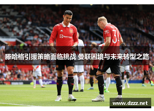 滕哈格引援策略面临挑战 曼联困境与未来转型之路