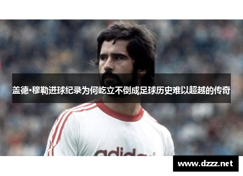 盖德·穆勒进球纪录为何屹立不倒成足球历史难以超越的传奇