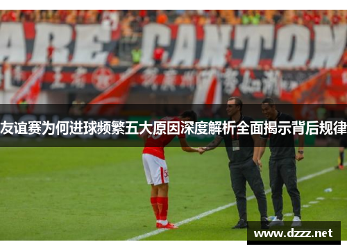 友谊赛为何进球频繁五大原因深度解析全面揭示背后规律