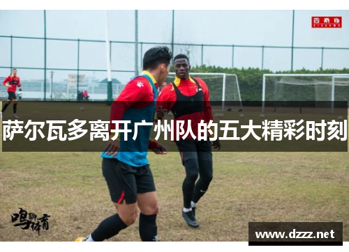 萨尔瓦多离开广州队的五大精彩时刻 萨尔瓦多离开广州队的五大精彩时刻