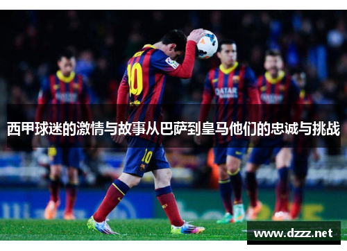 西甲球迷的激情与故事从巴萨到皇马他们的忠诚与挑战