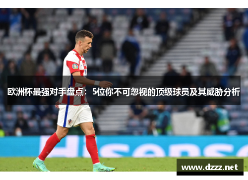 欧洲杯最强对手盘点：5位你不可忽视的顶级球员及其威胁分析