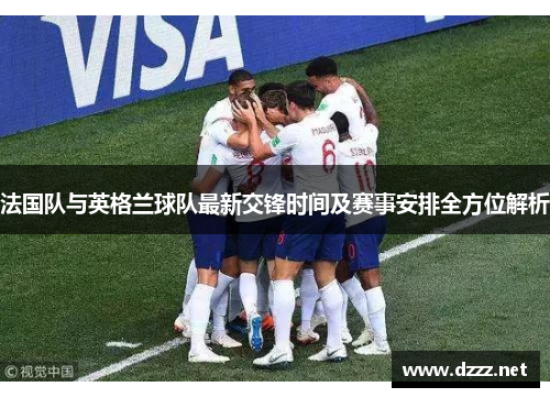 法国队与英格兰球队最新交锋时间及赛事安排全方位解析