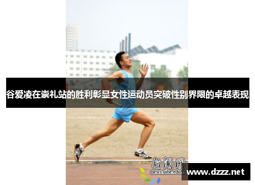 谷爱凌在崇礼站的胜利彰显女性运动员突破性别界限的卓越表现